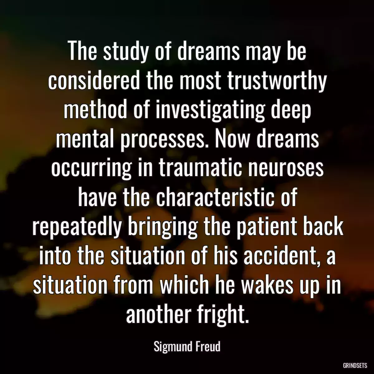 The study of dreams may be considered the most trustworthy method of investigating deep mental processes. Now dreams occurring in traumatic neuroses have the characteristic of repeatedly bringing the patient back into the situation of his accident, a situation from which he wakes up in another fright.