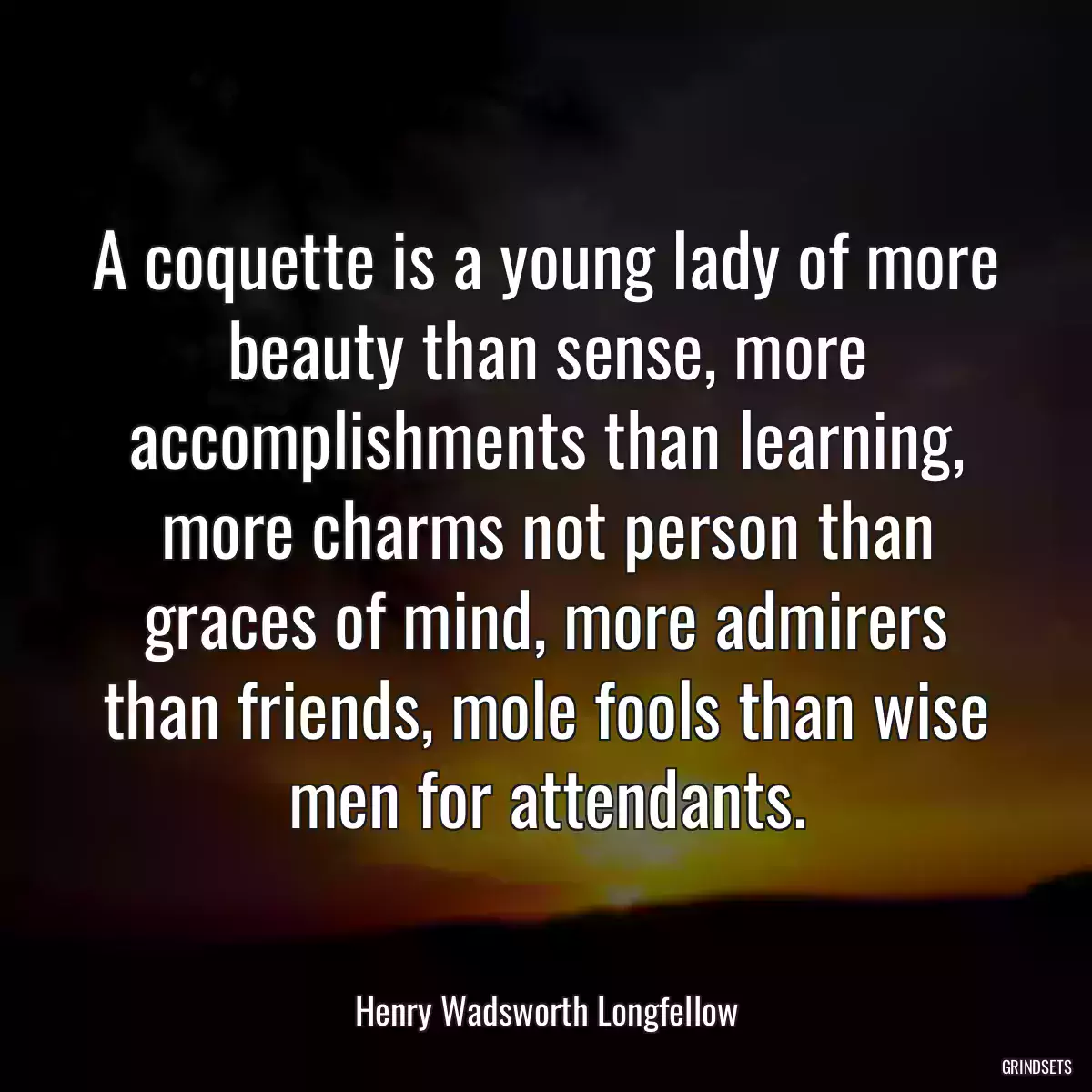 A coquette is a young lady of more beauty than sense, more accomplishments than learning, more charms not person than graces of mind, more admirers than friends, mole fools than wise men for attendants.