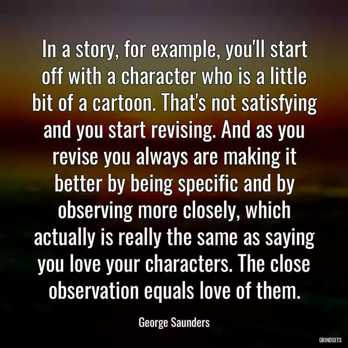 In a story, for example, you\'ll start off with a character who is a little bit of a cartoon. That\'s not satisfying and you start revising. And as you revise you always are making it better by being specific and by observing more closely, which actually is really the same as saying you love your characters. The close observation equals love of them.