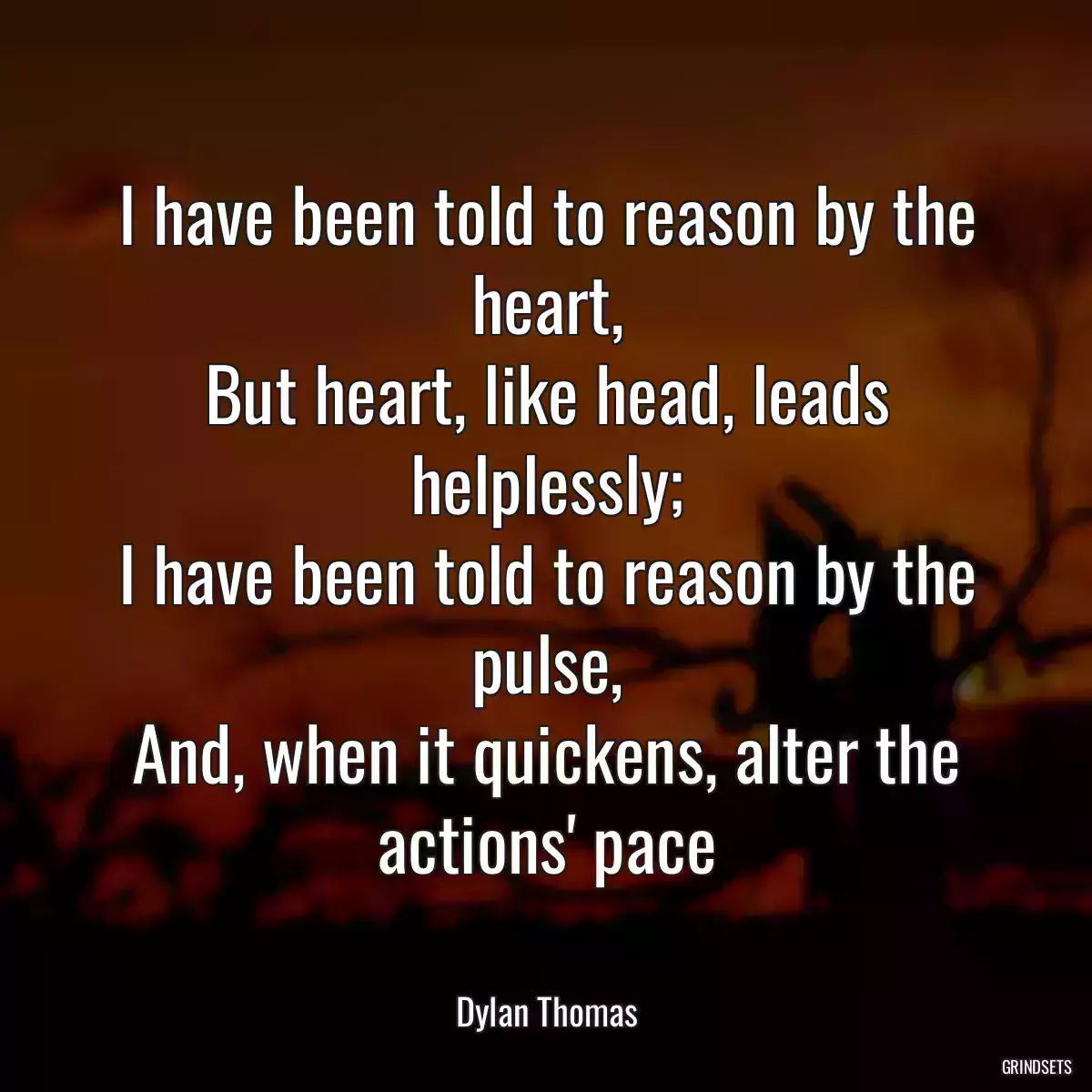 I have been told to reason by the heart,
But heart, like head, leads helplessly;
I have been told to reason by the pulse,
And, when it quickens, alter the actions\' pace