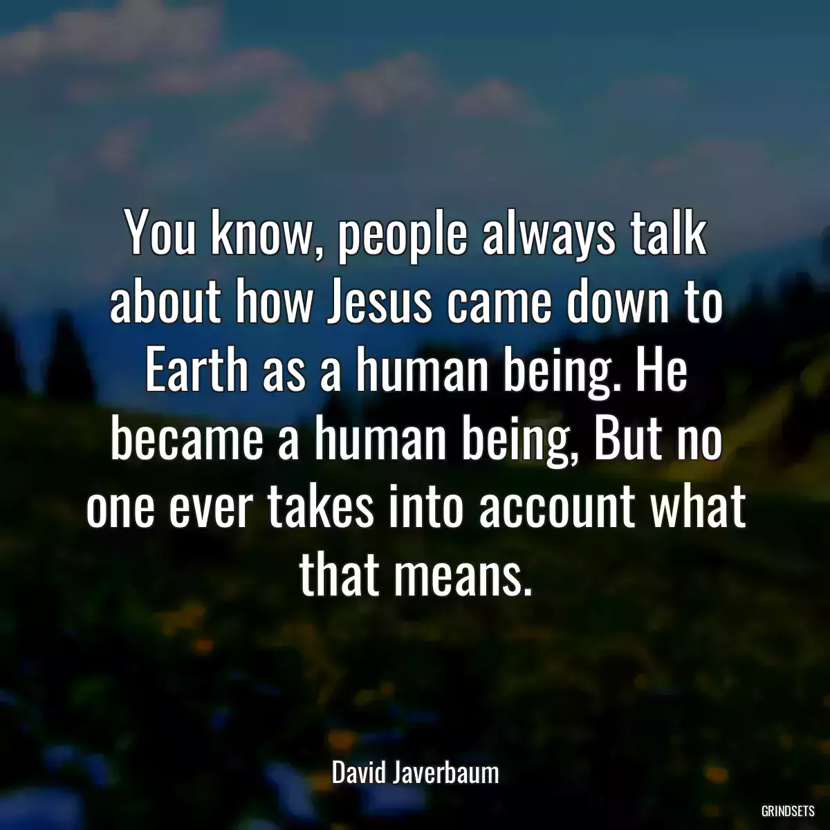 You know, people always talk about how Jesus came down to Earth as a human being. He became a human being, But no one ever takes into account what that means.