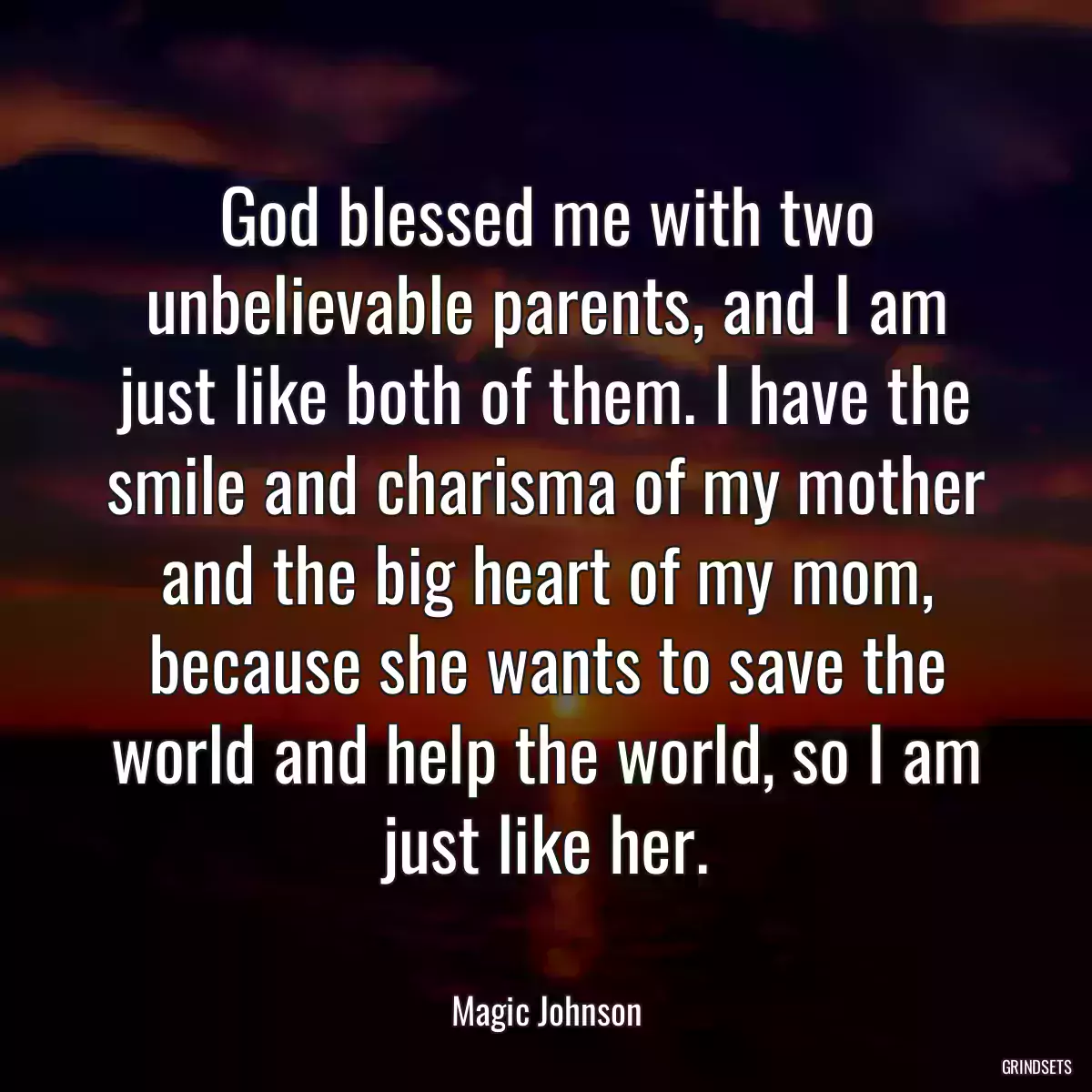 God blessed me with two unbelievable parents, and I am just like both of them. I have the smile and charisma of my mother and the big heart of my mom, because she wants to save the world and help the world, so I am just like her.