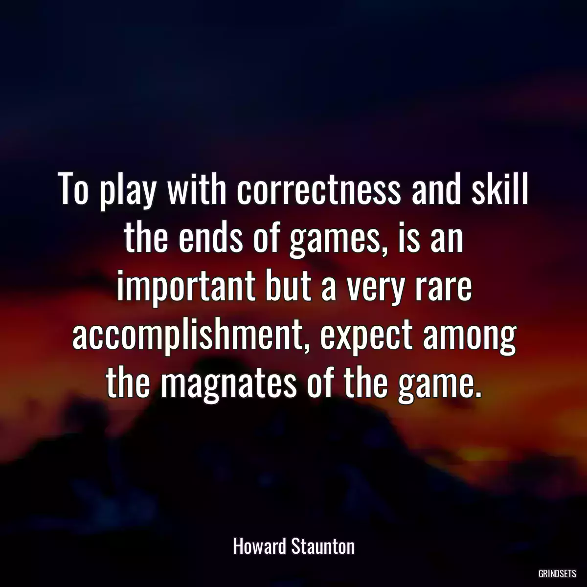 To play with correctness and skill the ends of games, is an important but a very rare accomplishment, expect among the magnates of the game.