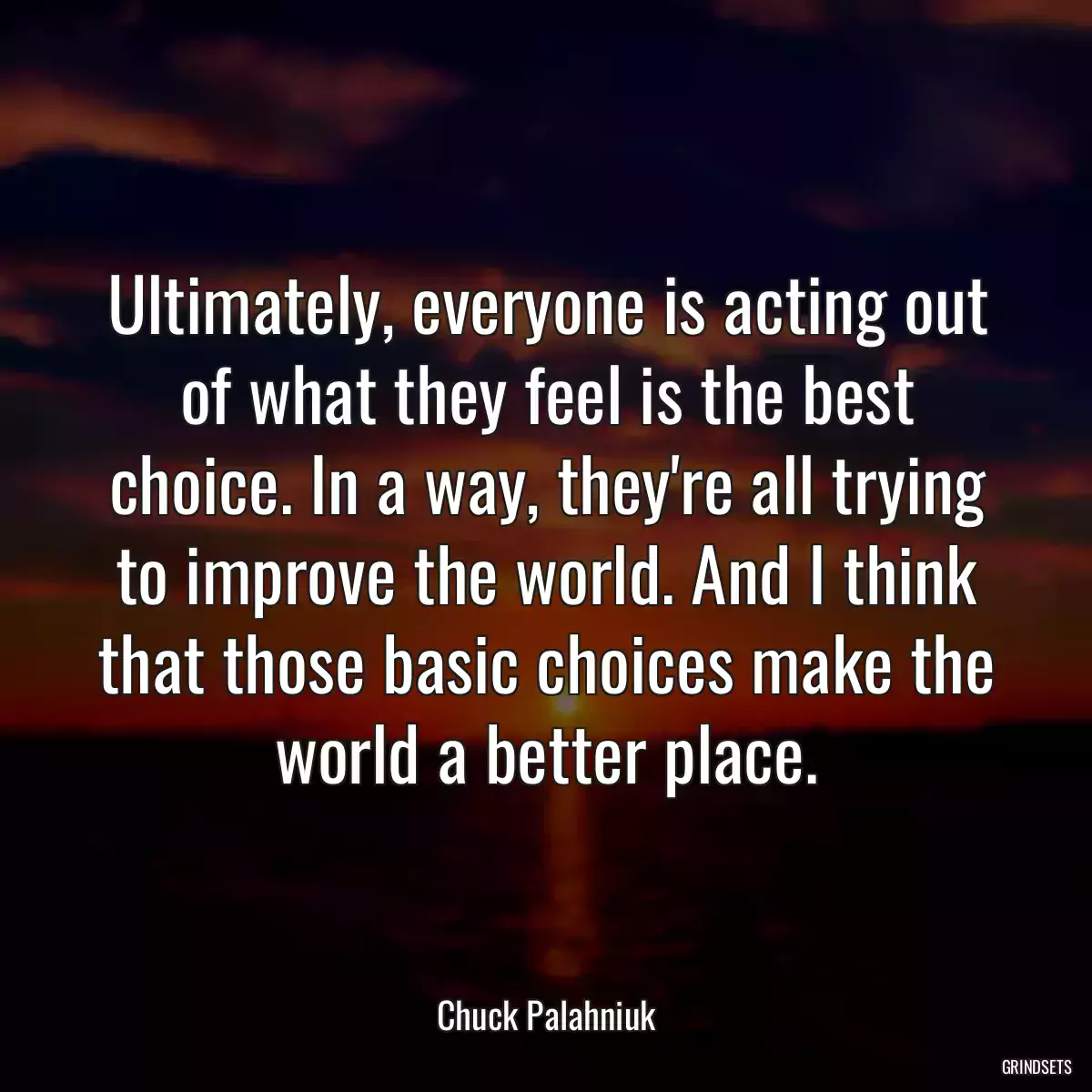 Ultimately, everyone is acting out of what they feel is the best choice. In a way, they\'re all trying to improve the world. And I think that those basic choices make the world a better place.