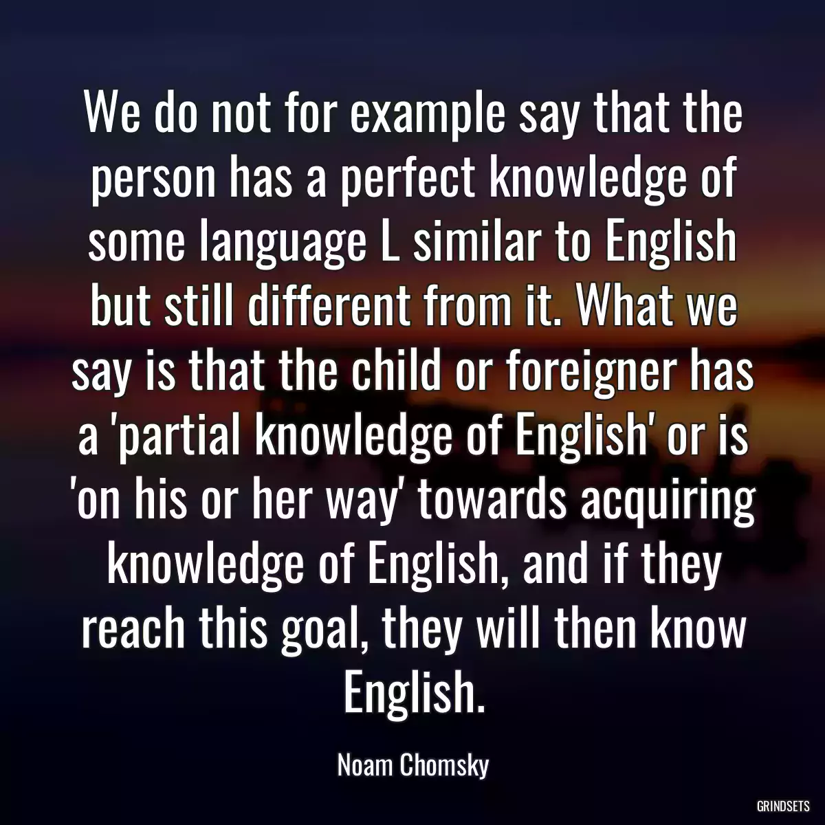 We do not for example say that the person has a perfect knowledge of some language L similar to English but still different from it. What we say is that the child or foreigner has a \'partial knowledge of English\' or is \'on his or her way\' towards acquiring knowledge of English, and if they reach this goal, they will then know English.