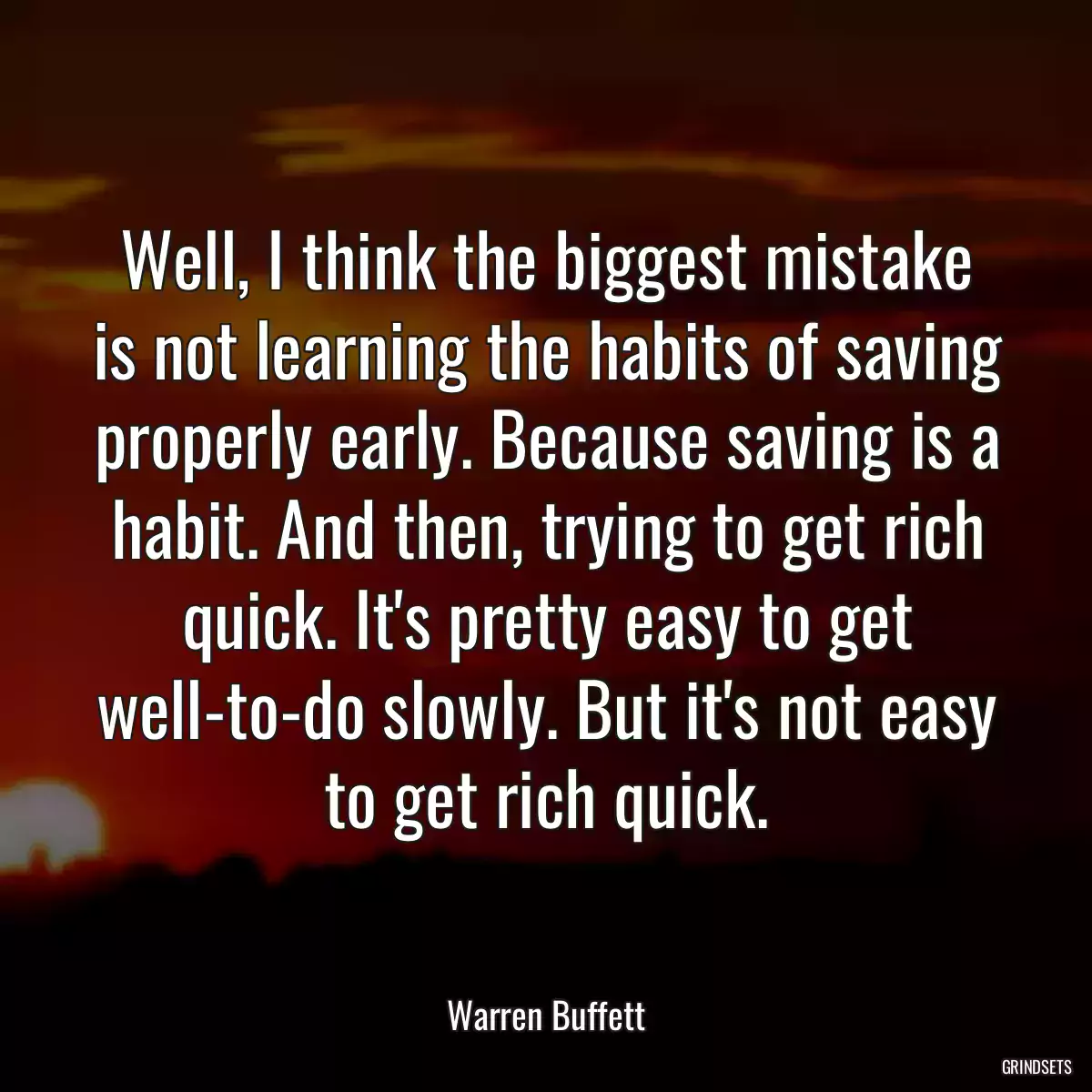 Well, I think the biggest mistake is not learning the habits of saving properly early. Because saving is a habit. And then, trying to get rich quick. It\'s pretty easy to get well-to-do slowly. But it\'s not easy to get rich quick.