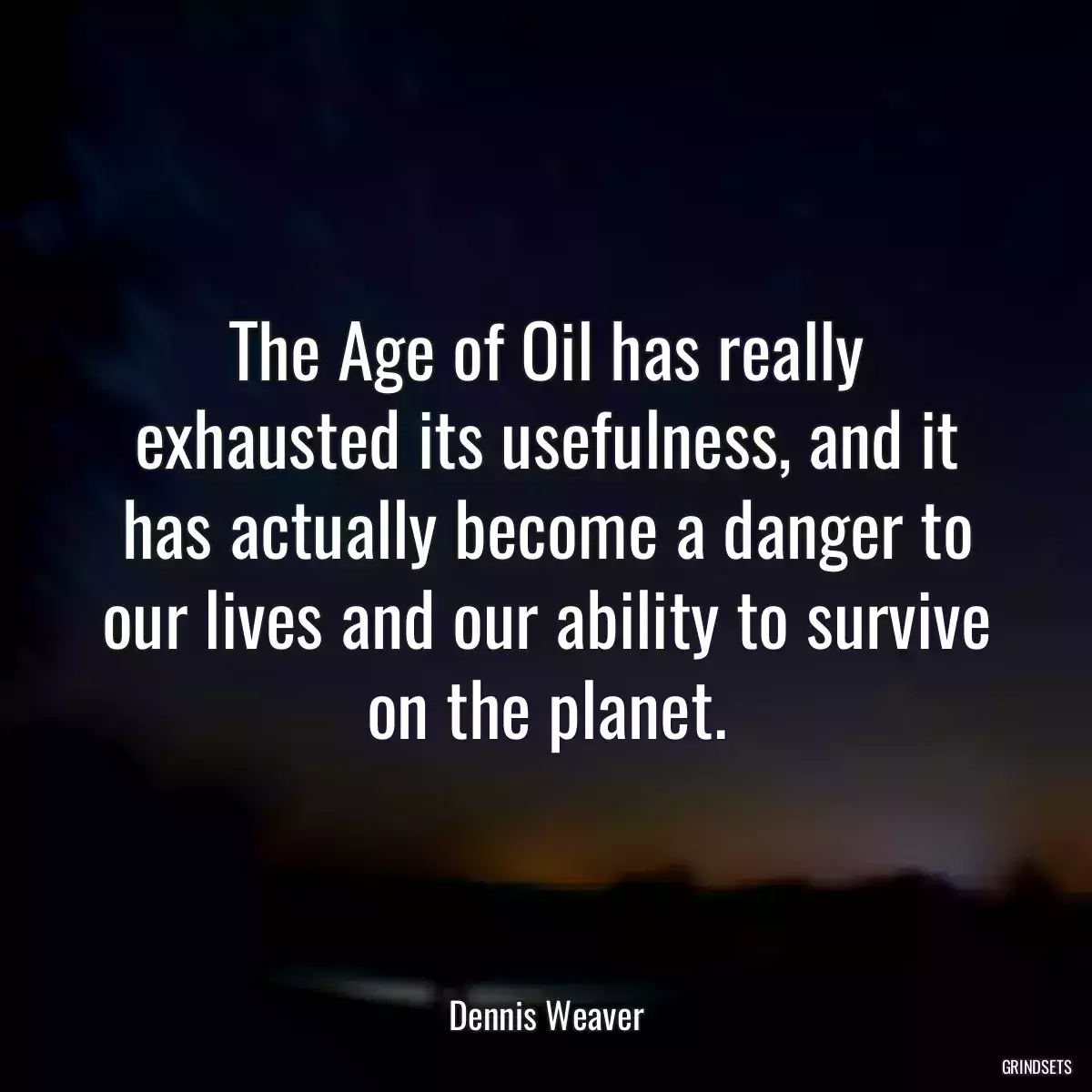 The Age of Oil has really exhausted its usefulness, and it has actually become a danger to our lives and our ability to survive on the planet.