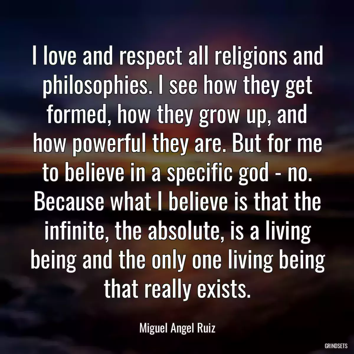 I love and respect all religions and philosophies. I see how they get formed, how they grow up, and how powerful they are. But for me to believe in a specific god - no. Because what I believe is that the infinite, the absolute, is a living being and the only one living being that really exists.