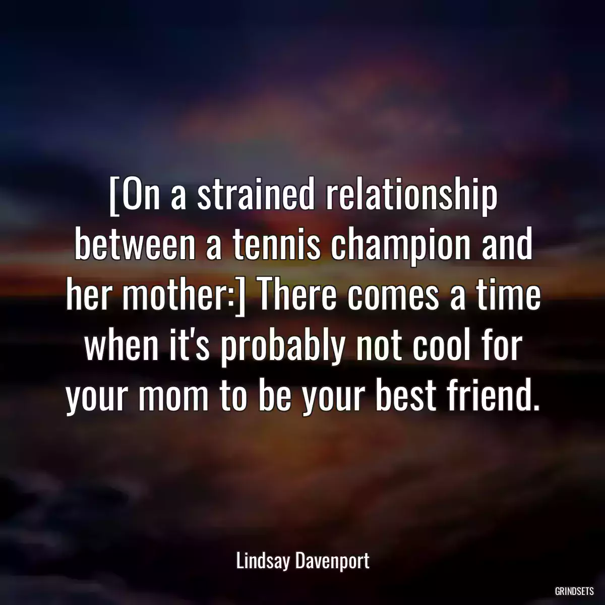 [On a strained relationship between a tennis champion and her mother:] There comes a time when it\'s probably not cool for your mom to be your best friend.