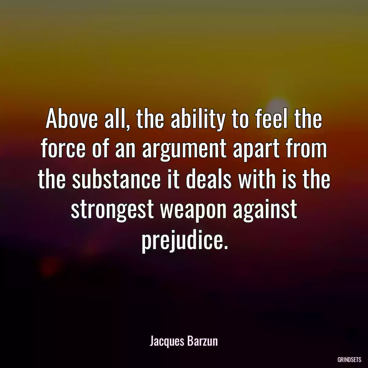 Above all, the ability to feel the force of an argument apart from the substance it deals with is the strongest weapon against prejudice.