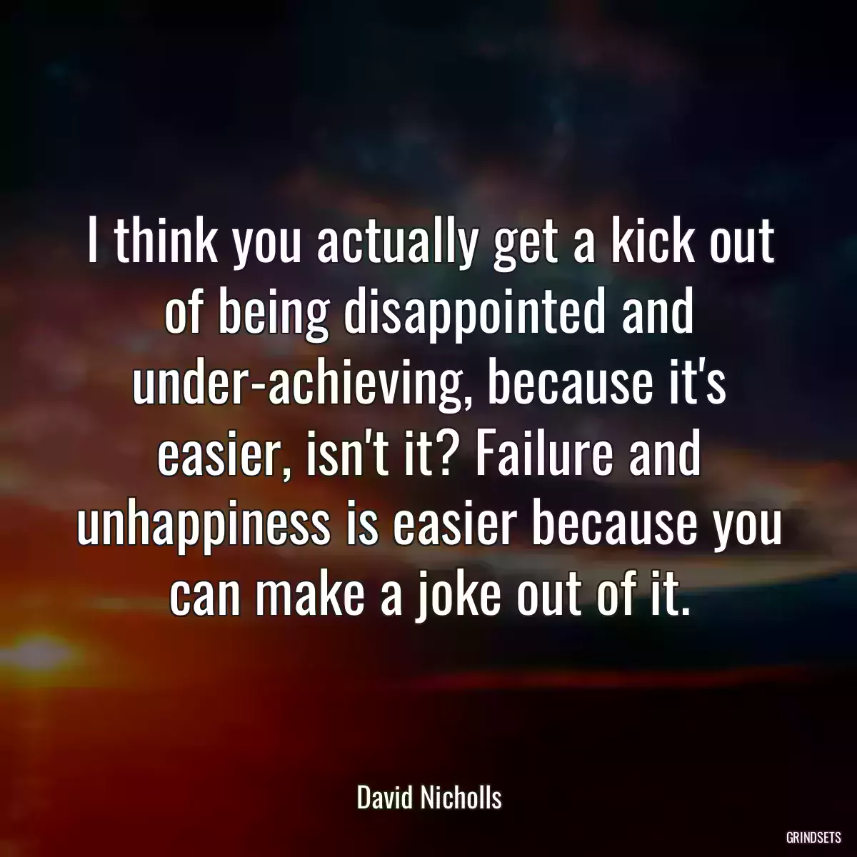 I think you actually get a kick out of being disappointed and under-achieving, because it\'s easier, isn\'t it? Failure and unhappiness is easier because you can make a joke out of it.