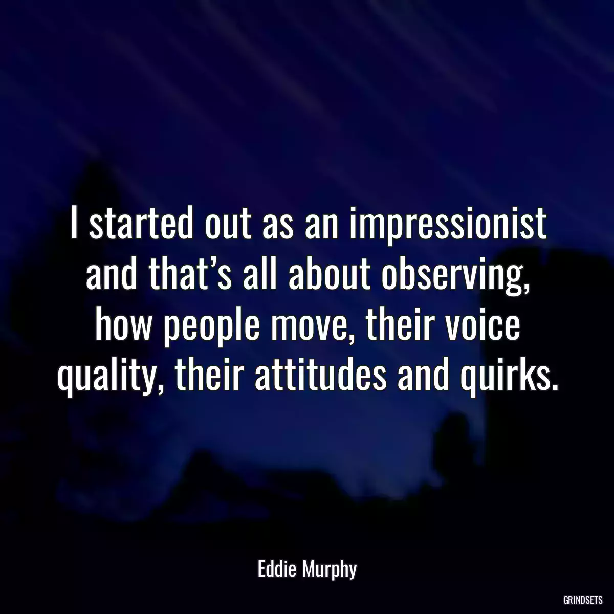 I started out as an impressionist and that’s all about observing, how people move, their voice quality, their attitudes and quirks.