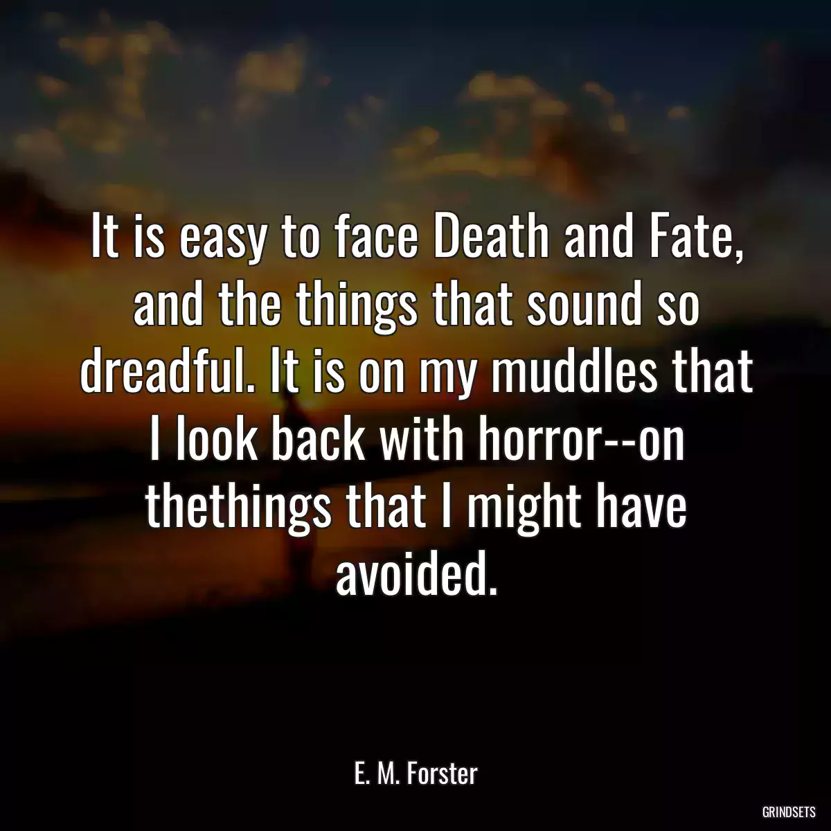 It is easy to face Death and Fate, and the things that sound so dreadful. It is on my muddles that I look back with horror--on thethings that I might have avoided.