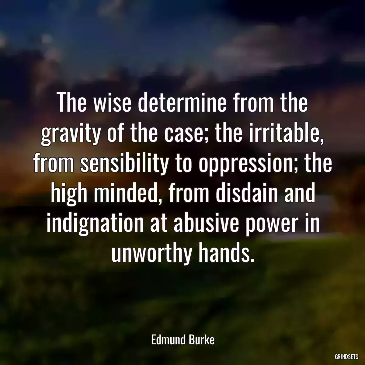 The wise determine from the gravity of the case; the irritable, from sensibility to oppression; the high minded, from disdain and indignation at abusive power in unworthy hands.