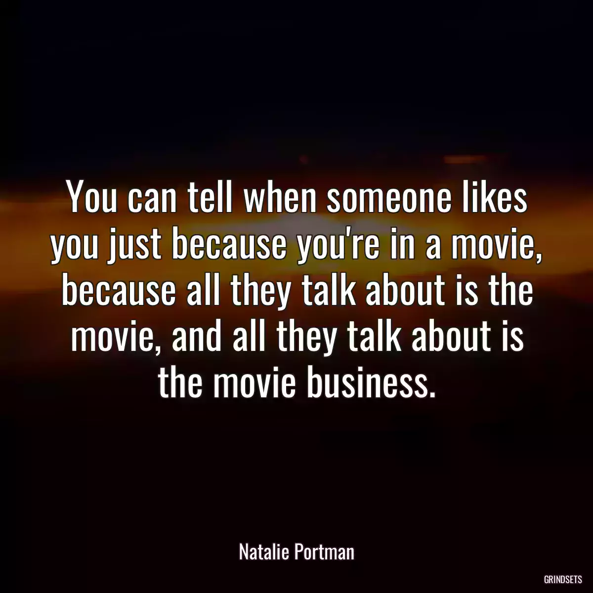 You can tell when someone likes you just because you\'re in a movie, because all they talk about is the movie, and all they talk about is the movie business.