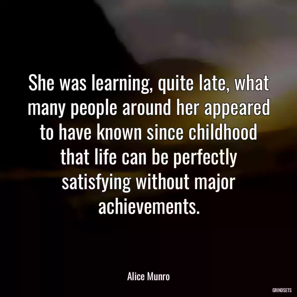 She was learning, quite late, what many people around her appeared to have known since childhood that life can be perfectly satisfying without major achievements.