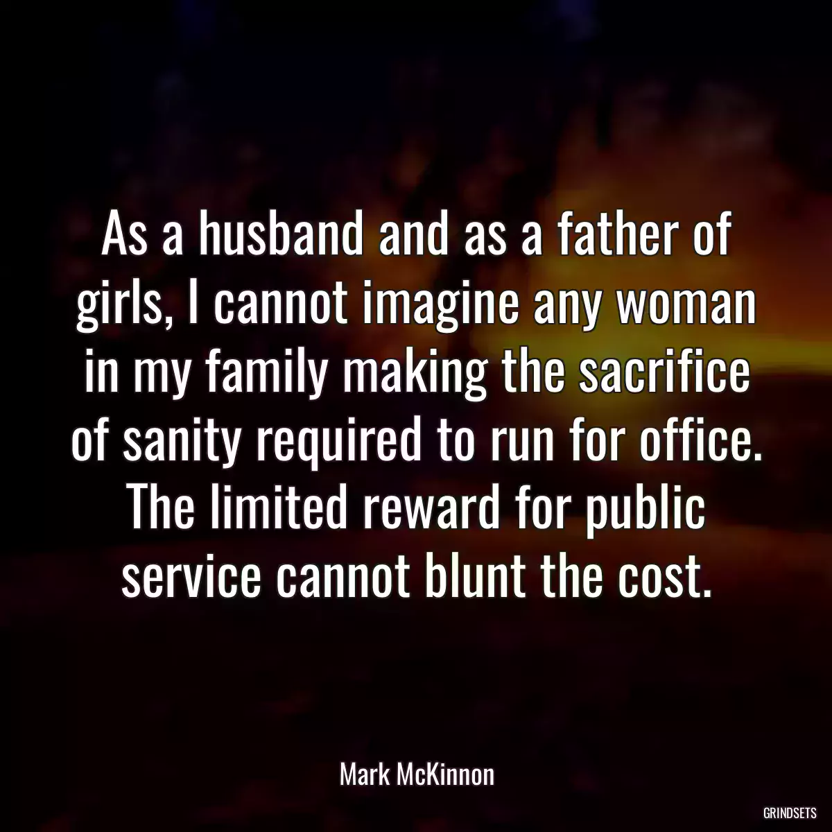 As a husband and as a father of girls, I cannot imagine any woman in my family making the sacrifice of sanity required to run for office. The limited reward for public service cannot blunt the cost.