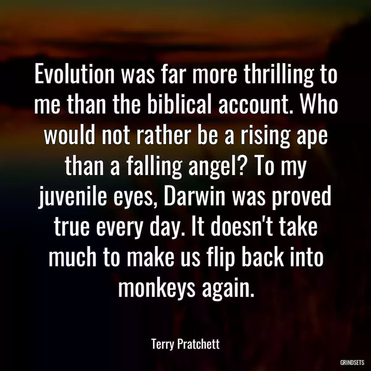 Evolution was far more thrilling to me than the biblical account. Who would not rather be a rising ape than a falling angel? To my juvenile eyes, Darwin was proved true every day. It doesn\'t take much to make us flip back into monkeys again.