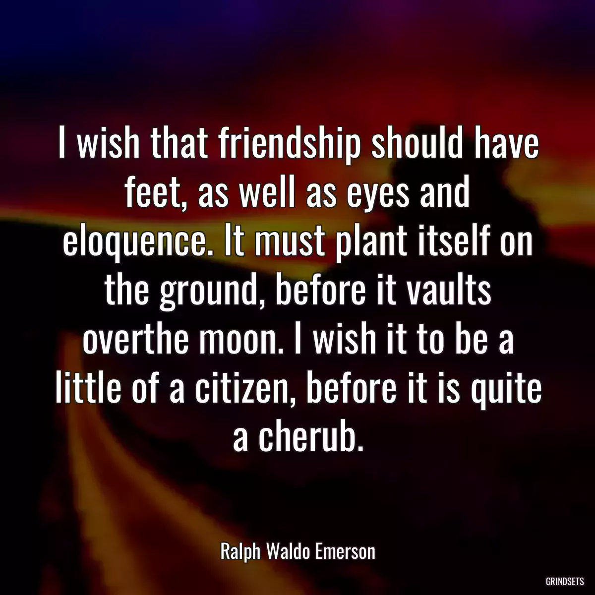 I wish that friendship should have feet, as well as eyes and eloquence. It must plant itself on the ground, before it vaults overthe moon. I wish it to be a little of a citizen, before it is quite a cherub.