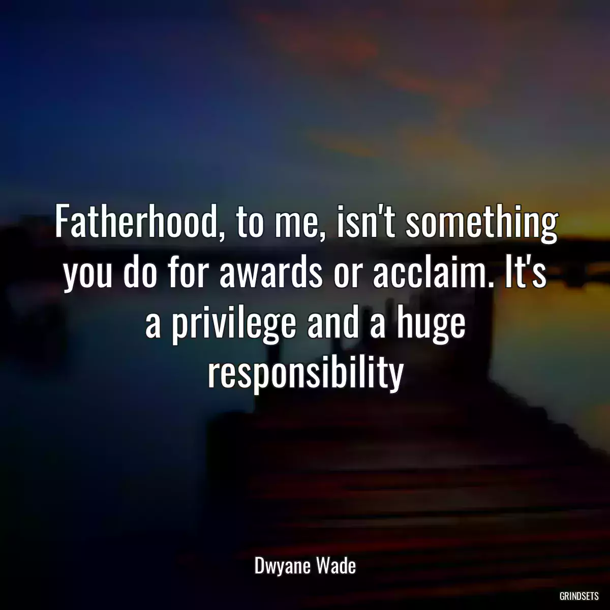 Fatherhood, to me, isn\'t something you do for awards or acclaim. It\'s a privilege and a huge responsibility