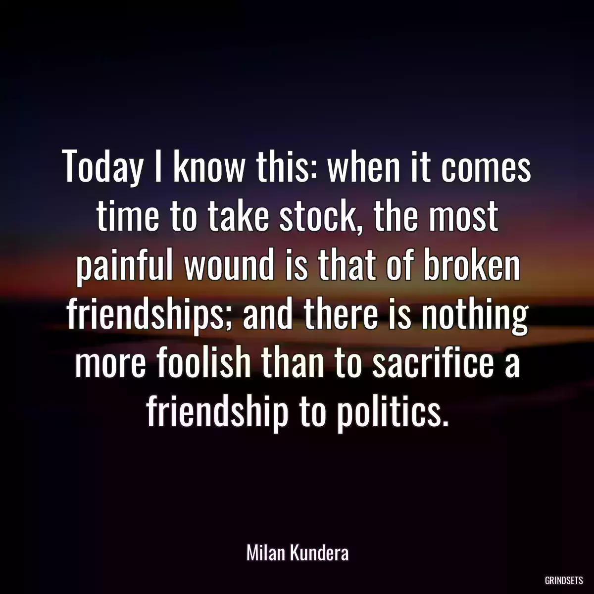 Today I know this: when it comes time to take stock, the most painful wound is that of broken friendships; and there is nothing more foolish than to sacrifice a friendship to politics.