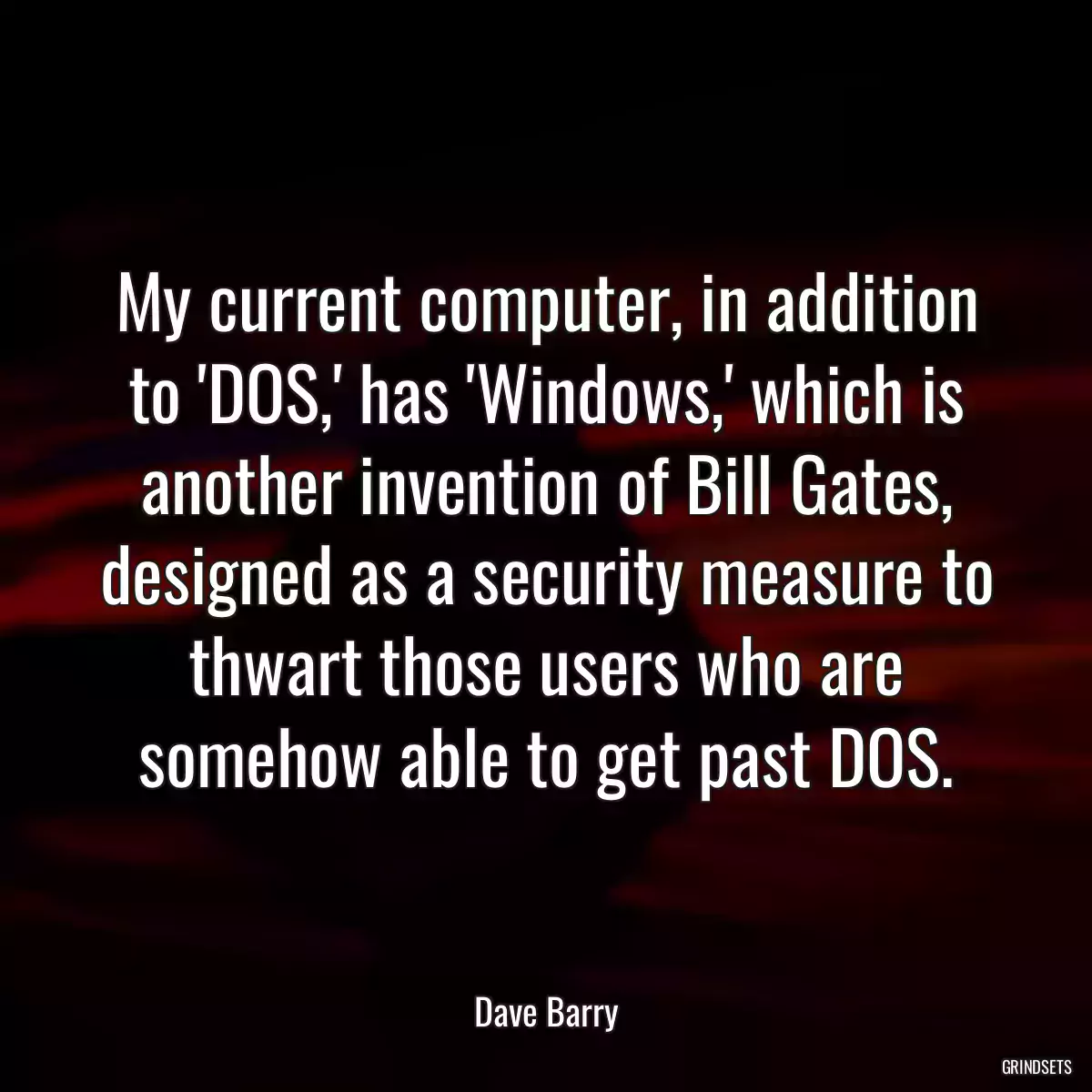 My current computer, in addition to \'DOS,\' has \'Windows,\' which is another invention of Bill Gates, designed as a security measure to thwart those users who are somehow able to get past DOS.