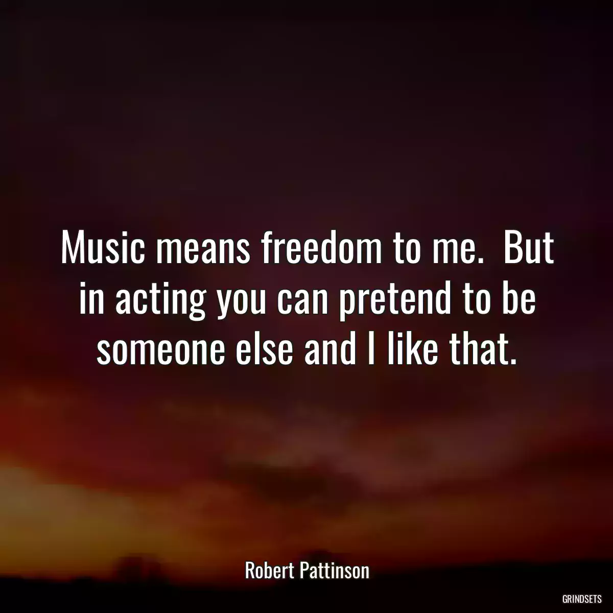 Music means freedom to me.  But in acting you can pretend to be someone else and I like that.