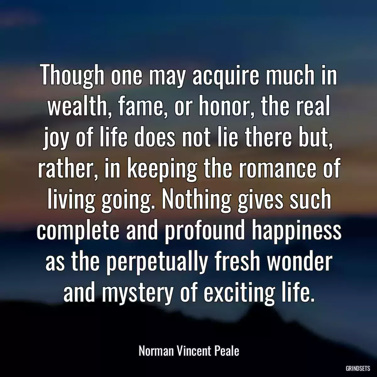 Though one may acquire much in wealth, fame, or honor, the real joy of life does not lie there but, rather, in keeping the romance of living going. Nothing gives such complete and profound happiness as the perpetually fresh wonder and mystery of exciting life.