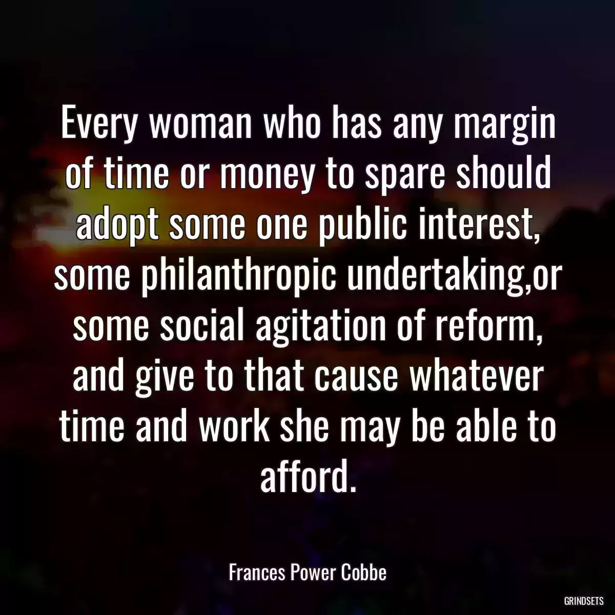 Every woman who has any margin of time or money to spare should adopt some one public interest, some philanthropic undertaking,or some social agitation of reform, and give to that cause whatever time and work she may be able to afford.