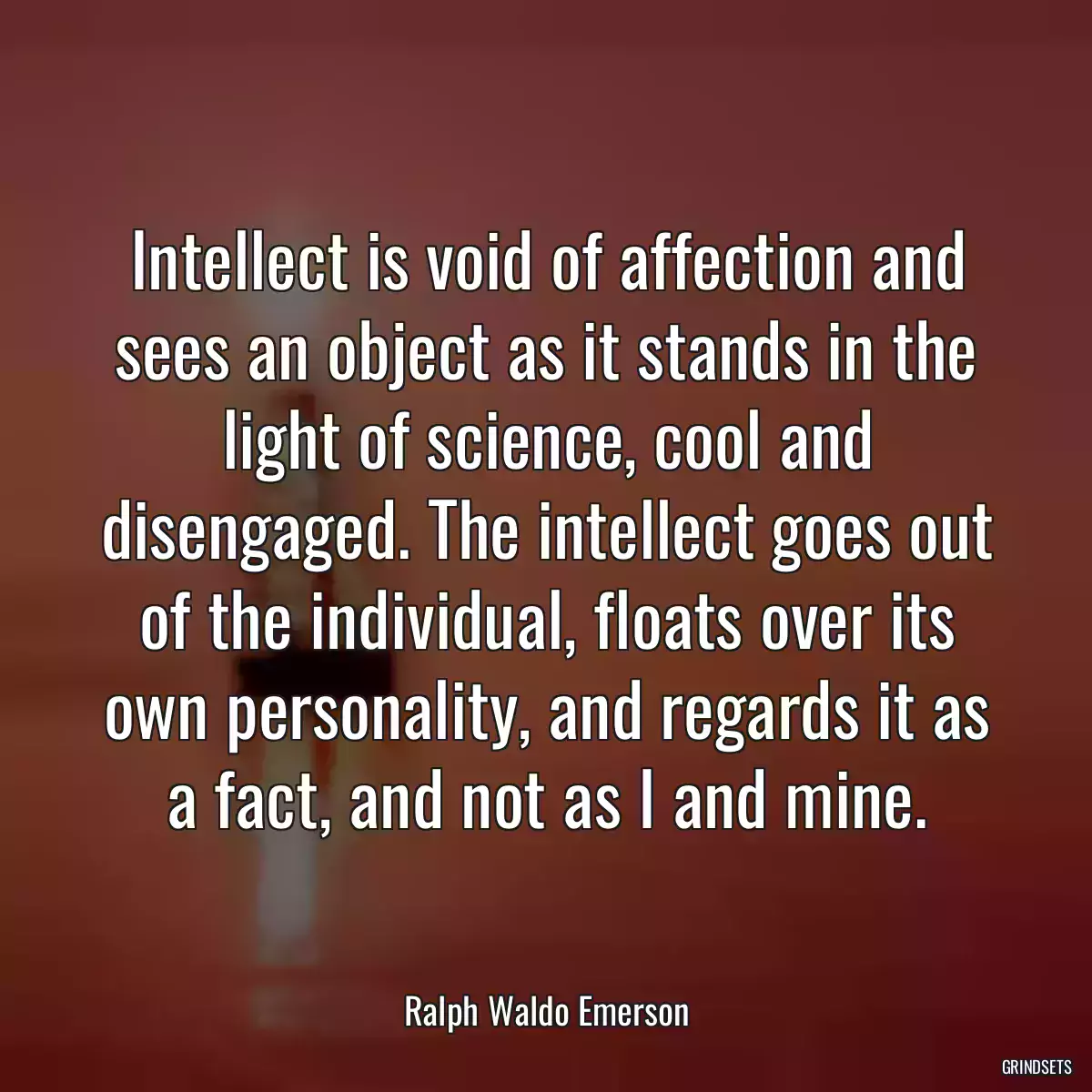 Intellect is void of affection and sees an object as it stands in the light of science, cool and disengaged. The intellect goes out of the individual, floats over its own personality, and regards it as a fact, and not as I and mine.