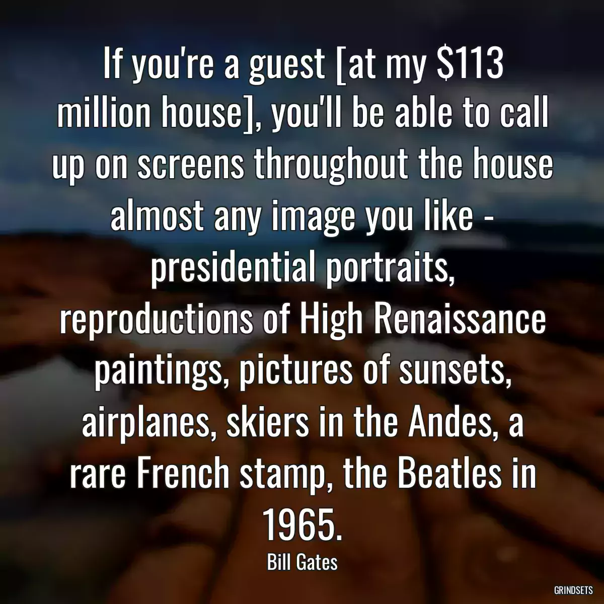 If you\'re a guest [at my $113 million house], you\'ll be able to call up on screens throughout the house almost any image you like - presidential portraits, reproductions of High Renaissance paintings, pictures of sunsets, airplanes, skiers in the Andes, a rare French stamp, the Beatles in 1965.