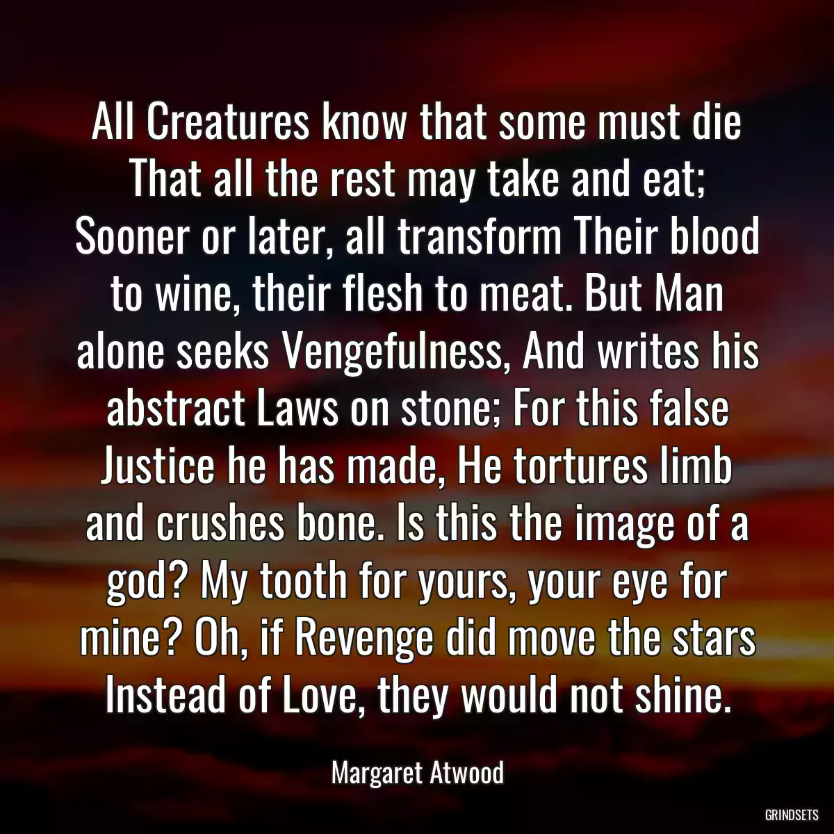 All Creatures know that some must die That all the rest may take and eat; Sooner or later, all transform Their blood to wine, their flesh to meat. But Man alone seeks Vengefulness, And writes his abstract Laws on stone; For this false Justice he has made, He tortures limb and crushes bone. Is this the image of a god? My tooth for yours, your eye for mine? Oh, if Revenge did move the stars Instead of Love, they would not shine.