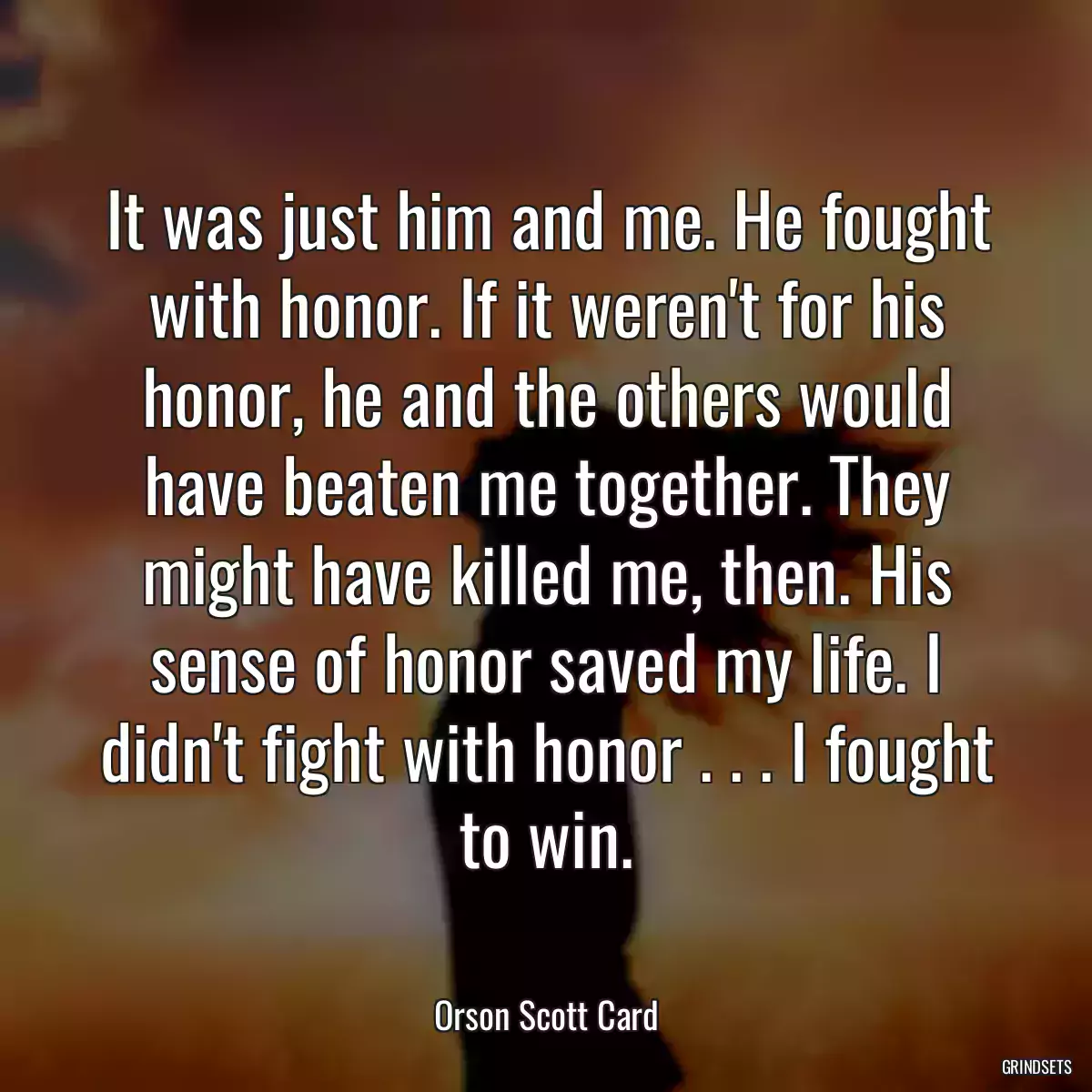 It was just him and me. He fought with honor. If it weren\'t for his honor, he and the others would have beaten me together. They might have killed me, then. His sense of honor saved my life. I didn\'t fight with honor . . . I fought to win.