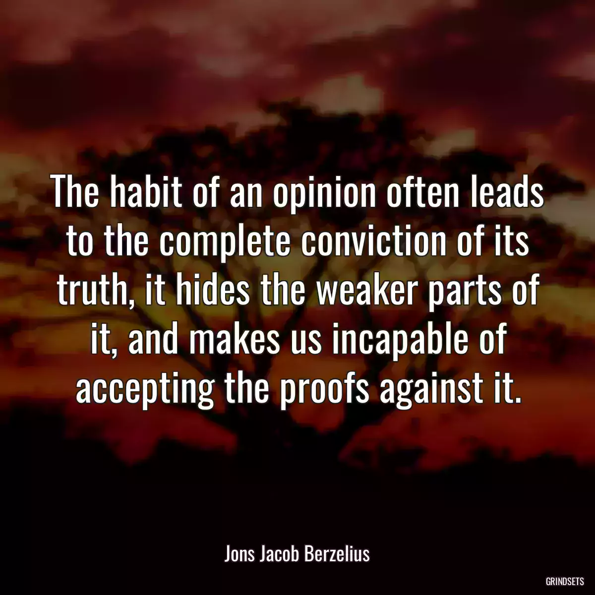 The habit of an opinion often leads to the complete conviction of its truth, it hides the weaker parts of it, and makes us incapable of accepting the proofs against it.