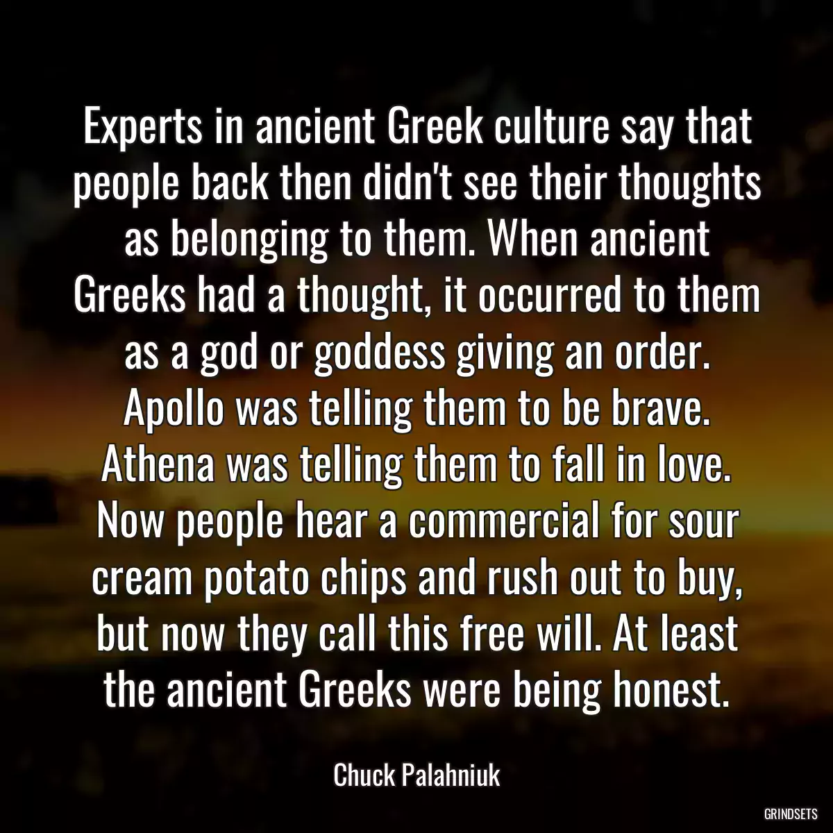 Experts in ancient Greek culture say that people back then didn\'t see their thoughts as belonging to them. When ancient Greeks had a thought, it occurred to them as a god or goddess giving an order. Apollo was telling them to be brave. Athena was telling them to fall in love. Now people hear a commercial for sour cream potato chips and rush out to buy, but now they call this free will. At least the ancient Greeks were being honest.