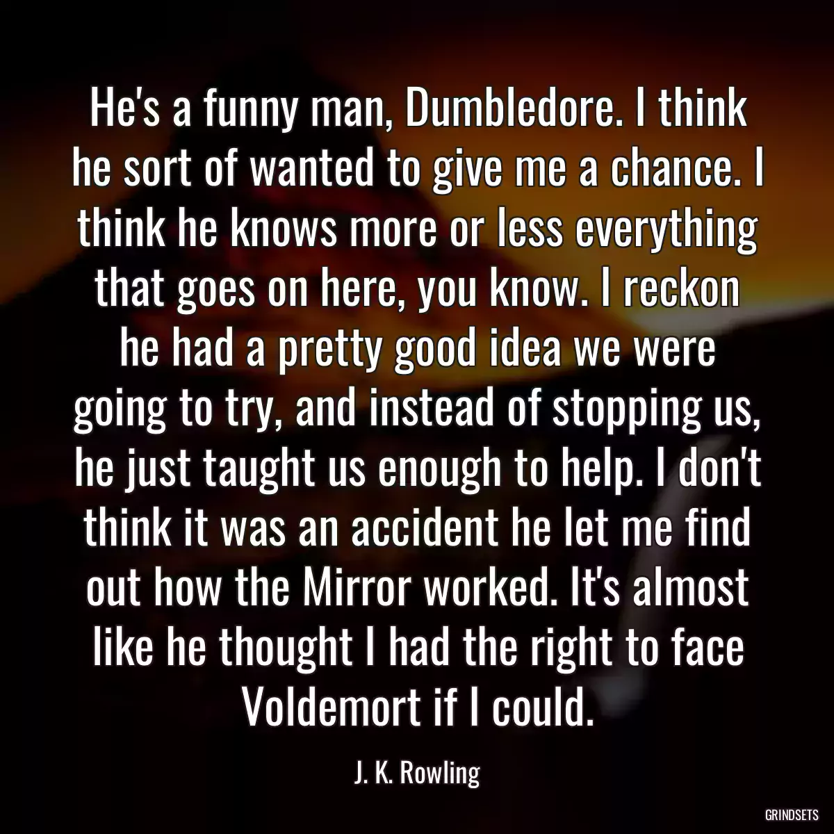 He\'s a funny man, Dumbledore. I think he sort of wanted to give me a chance. I think he knows more or less everything that goes on here, you know. I reckon he had a pretty good idea we were going to try, and instead of stopping us, he just taught us enough to help. I don\'t think it was an accident he let me find out how the Mirror worked. It\'s almost like he thought I had the right to face Voldemort if I could.