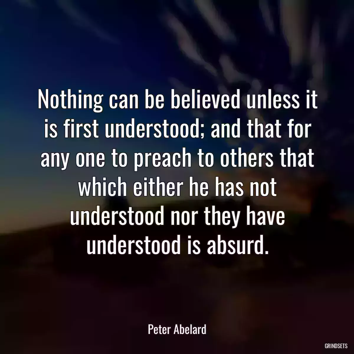 Nothing can be believed unless it is first understood; and that for any one to preach to others that which either he has not understood nor they have understood is absurd.