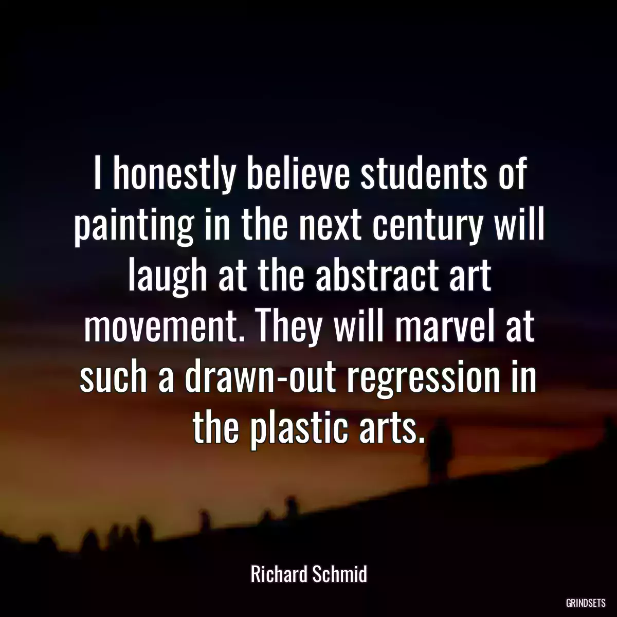 I honestly believe students of painting in the next century will laugh at the abstract art movement. They will marvel at such a drawn-out regression in the plastic arts.