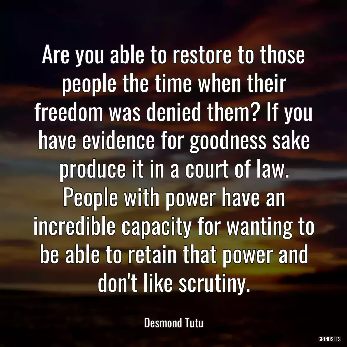 Are you able to restore to those people the time when their freedom was denied them? If you have evidence for goodness sake produce it in a court of law. People with power have an incredible capacity for wanting to be able to retain that power and don\'t like scrutiny.