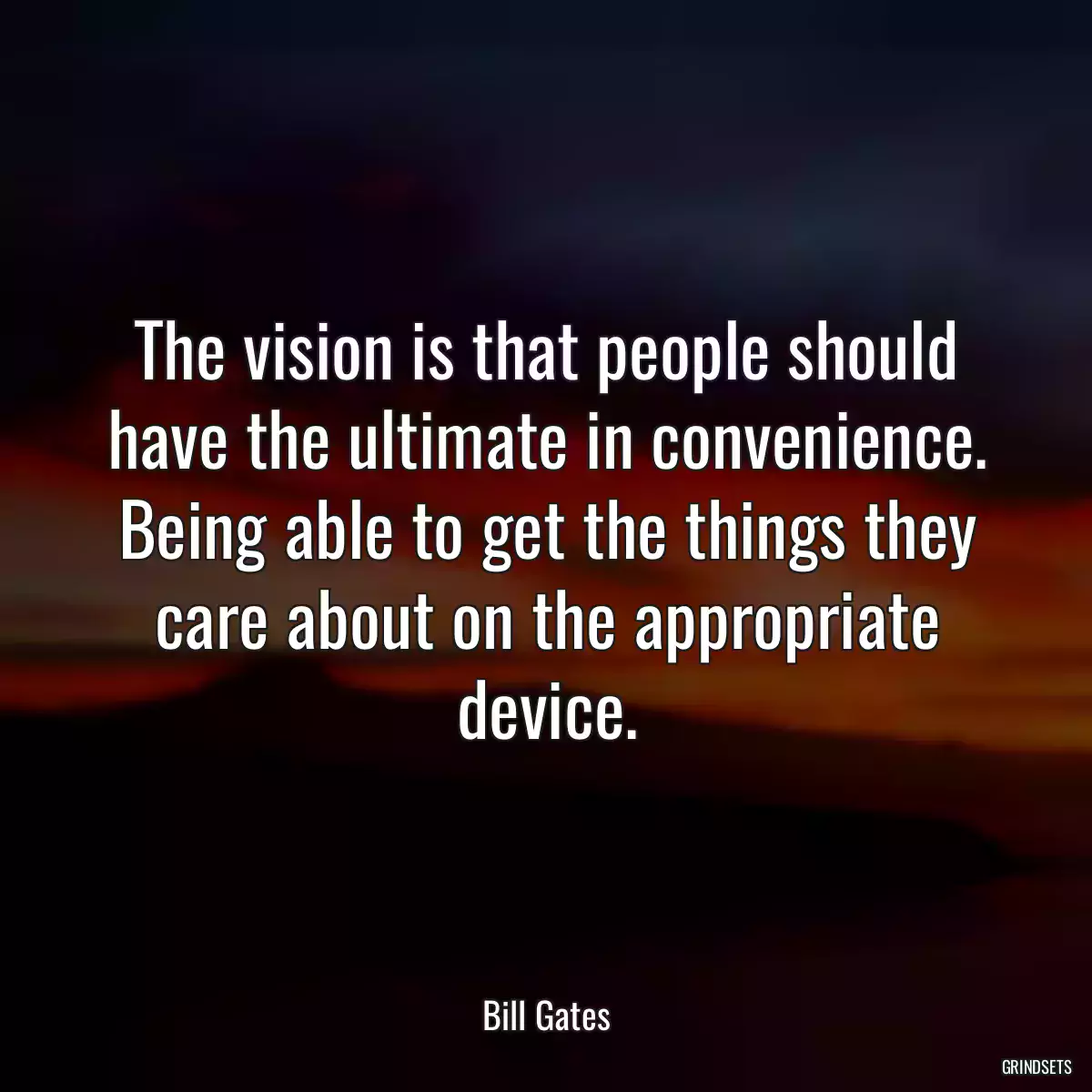 The vision is that people should have the ultimate in convenience. Being able to get the things they care about on the appropriate device.