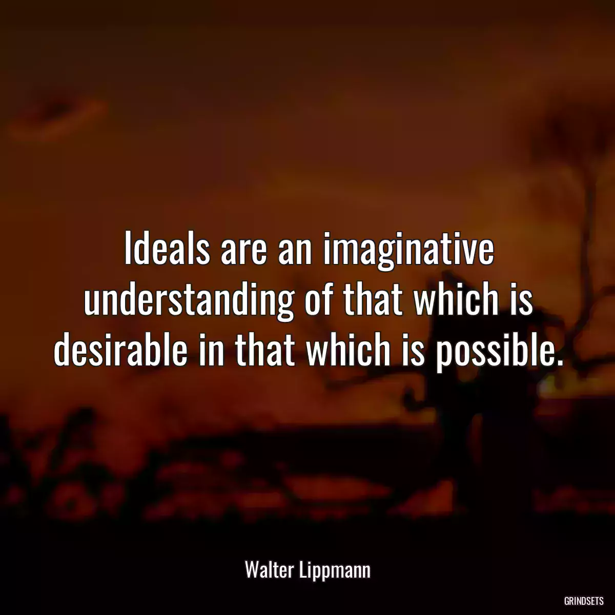 Ideals are an imaginative understanding of that which is desirable in that which is possible.