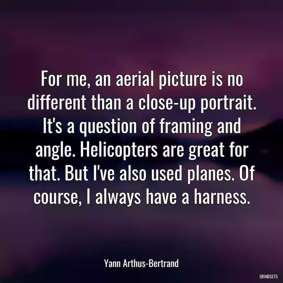 For me, an aerial picture is no different than a close-up portrait. It\'s a question of framing and angle. Helicopters are great for that. But I\'ve also used planes. Of course, I always have a harness.