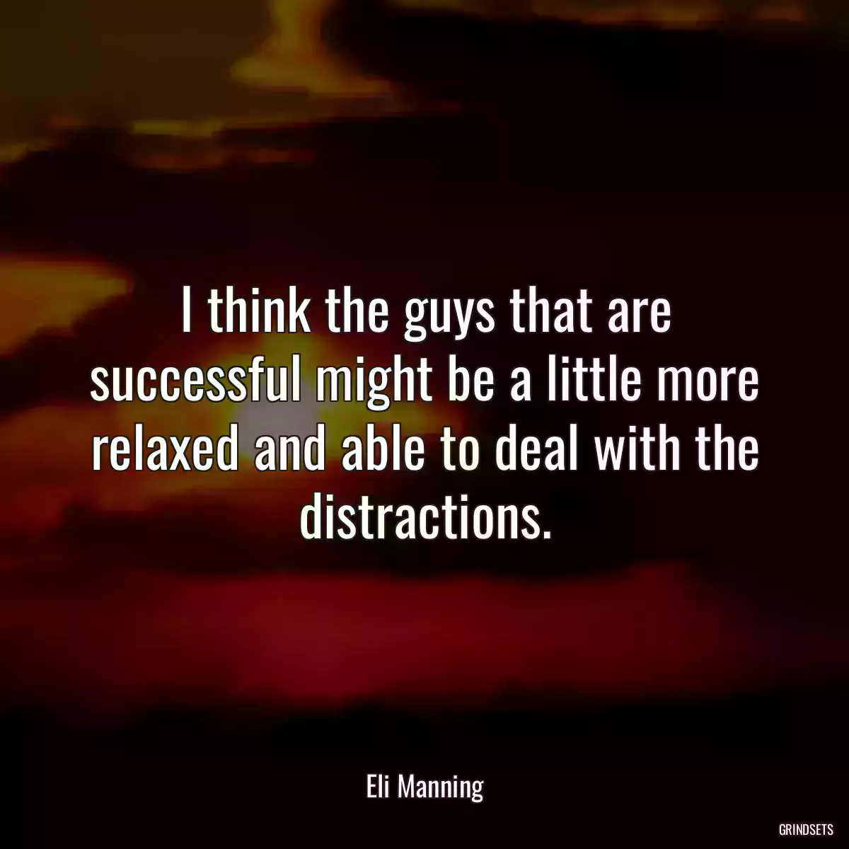 I think the guys that are successful might be a little more relaxed and able to deal with the distractions.