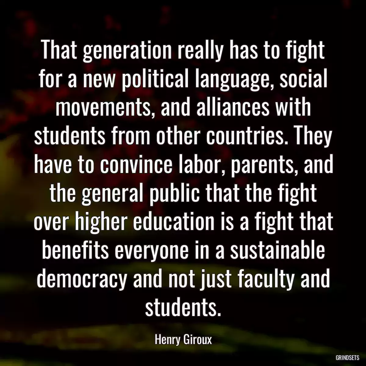 That generation really has to fight for a new political language, social movements, and alliances with students from other countries. They have to convince labor, parents, and the general public that the fight over higher education is a fight that benefits everyone in a sustainable democracy and not just faculty and students.