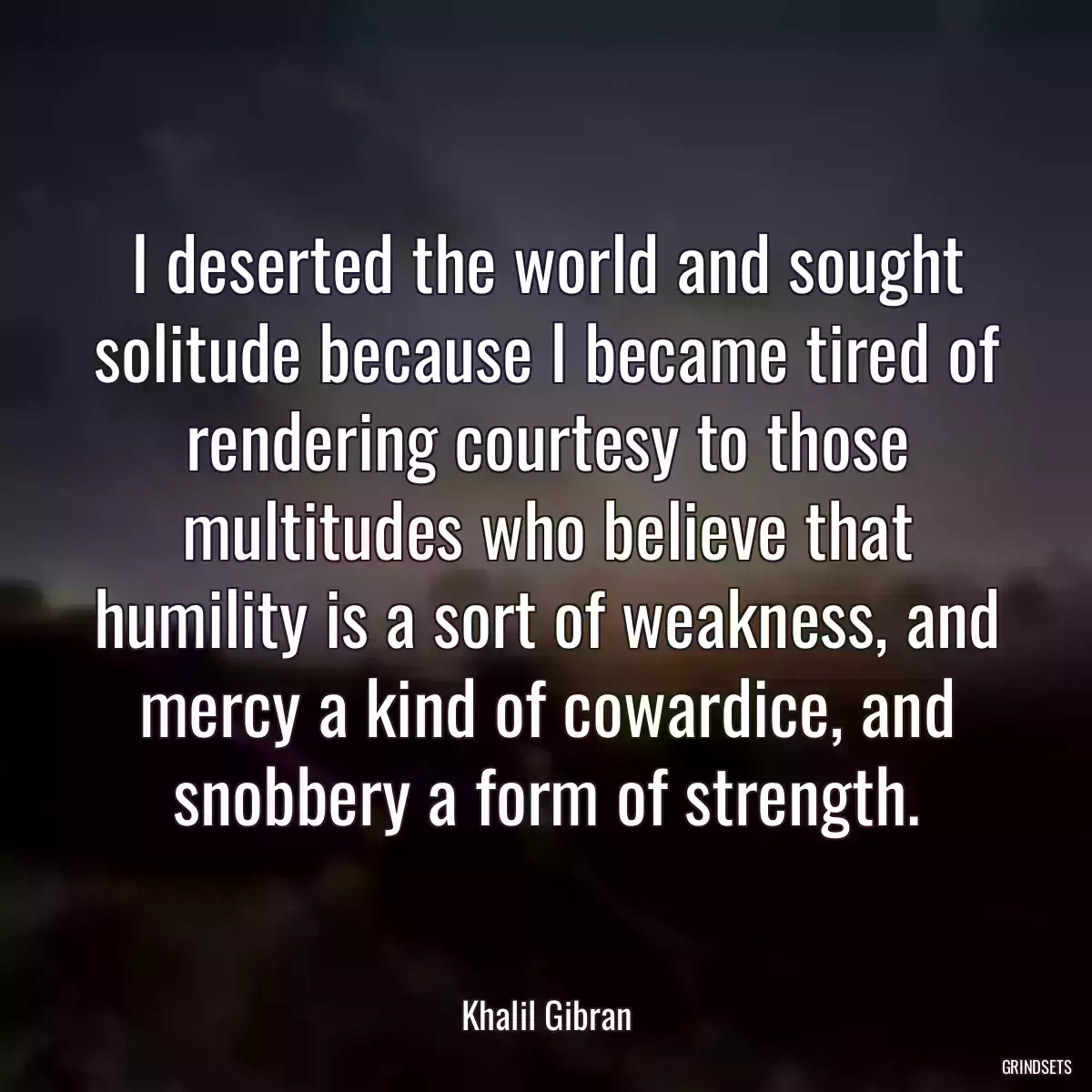 I deserted the world and sought solitude because I became tired of rendering courtesy to those multitudes who believe that humility is a sort of weakness, and mercy a kind of cowardice, and snobbery a form of strength.