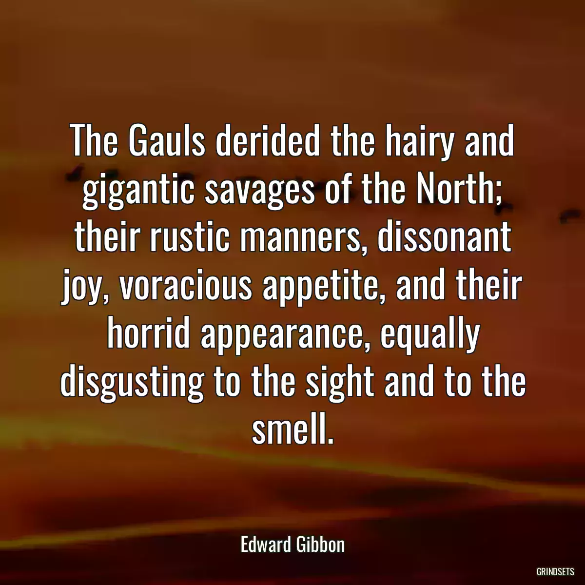 The Gauls derided the hairy and gigantic savages of the North; their rustic manners, dissonant joy, voracious appetite, and their horrid appearance, equally disgusting to the sight and to the smell.