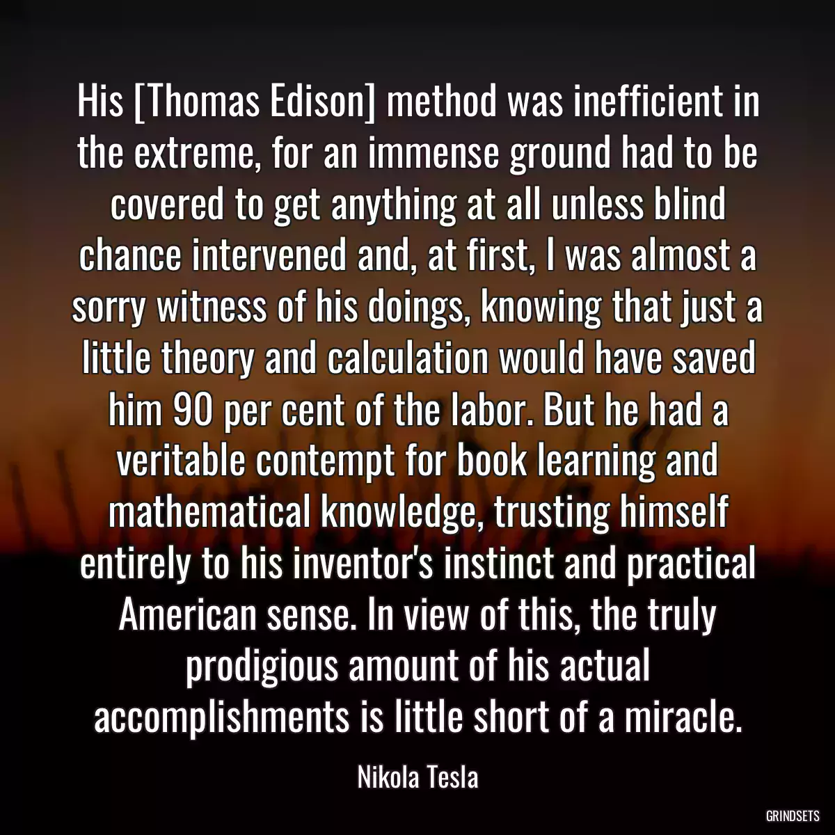 His [Thomas Edison] method was inefficient in the extreme, for an immense ground had to be covered to get anything at all unless blind chance intervened and, at first, I was almost a sorry witness of his doings, knowing that just a little theory and calculation would have saved him 90 per cent of the labor. But he had a veritable contempt for book learning and mathematical knowledge, trusting himself entirely to his inventor\'s instinct and practical American sense. In view of this, the truly prodigious amount of his actual accomplishments is little short of a miracle.