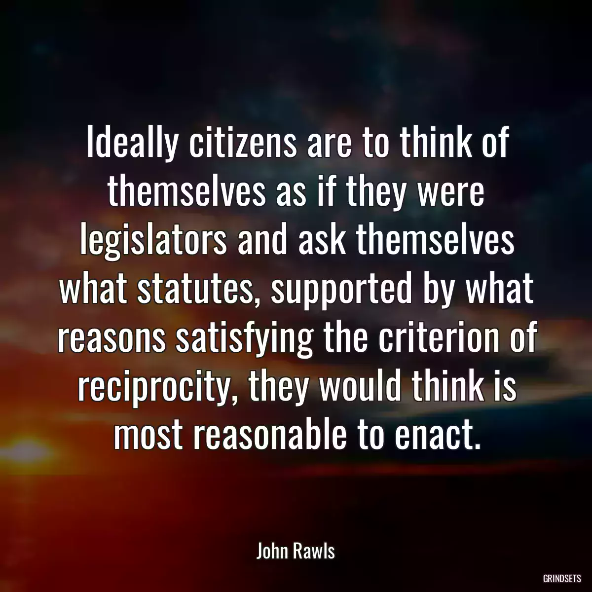 Ideally citizens are to think of themselves as if they were legislators and ask themselves what statutes, supported by what reasons satisfying the criterion of reciprocity, they would think is most reasonable to enact.