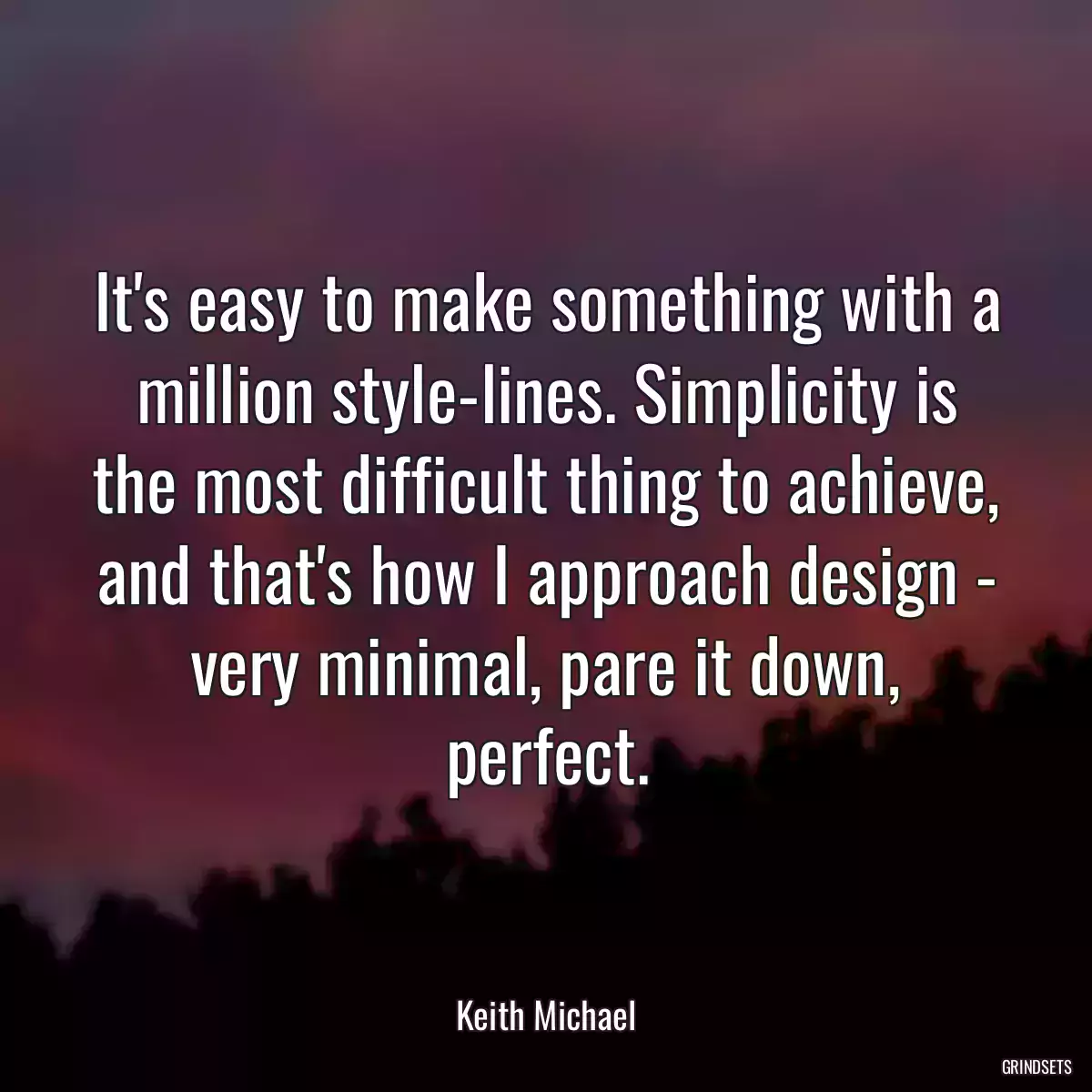 It\'s easy to make something with a million style-lines. Simplicity is the most difficult thing to achieve, and that\'s how I approach design - very minimal, pare it down, perfect.