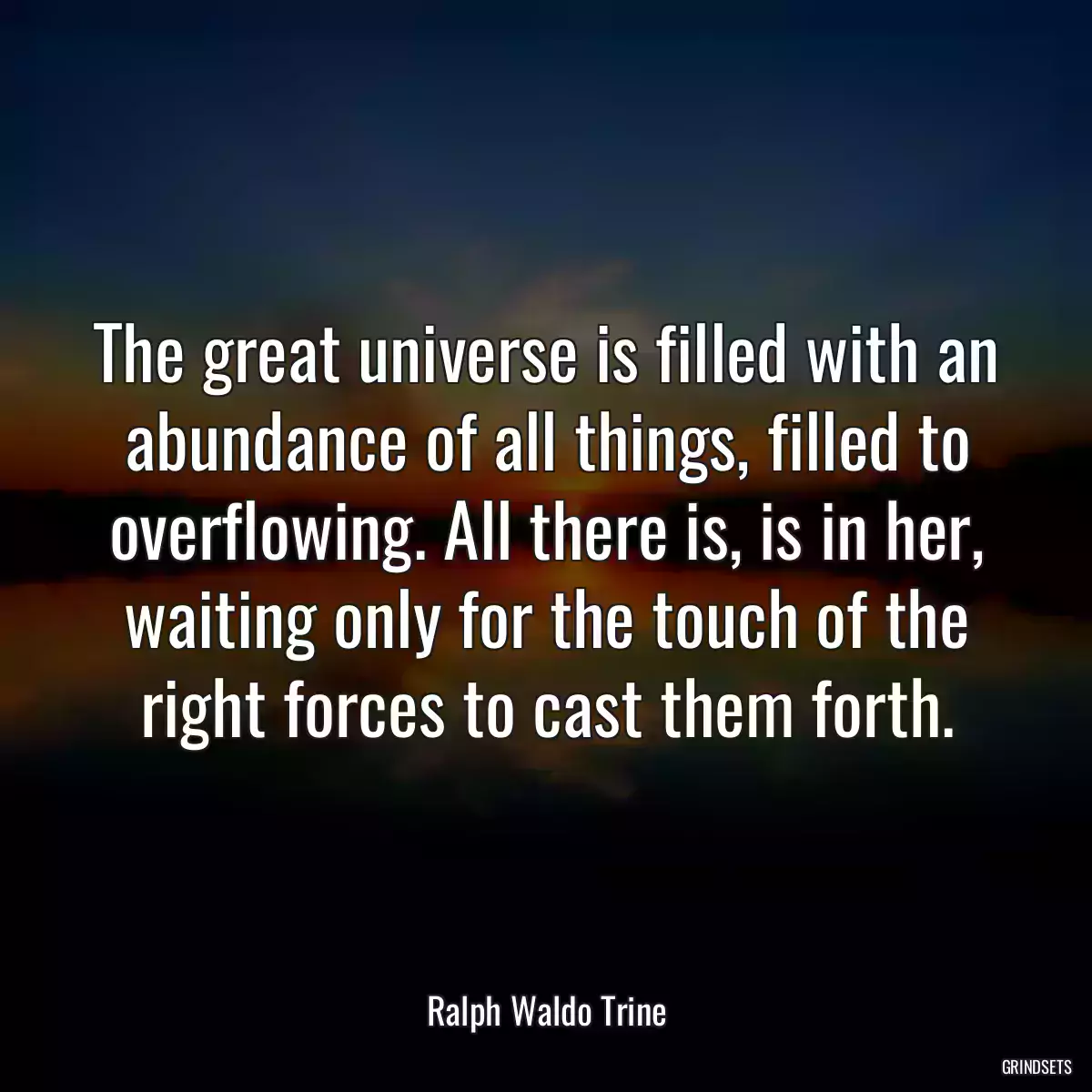 The great universe is filled with an abundance of all things, filled to overflowing. All there is, is in her, waiting only for the touch of the right forces to cast them forth.